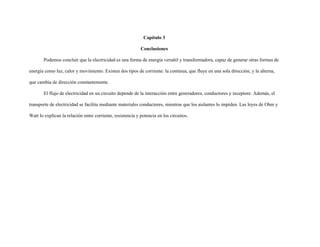 Capítulo 3
Conclusiones
Podemos concluir que la electricidad es una forma de energía versátil y transformadora, capaz de generar otras formas de
energía como luz, calor y movimiento. Existen dos tipos de corriente: la continua, que fluye en una sola dirección, y la alterna,
que cambia de dirección constantemente.
El flujo de electricidad en un circuito depende de la interacción entre generadores, conductores y receptore. Además, el
transporte de electricidad se facilita mediante materiales conductores, mientras que los aislantes lo impiden. Las leyes de Ohm y
Watt lo explican la relación entre corriente, resistencia y potencia en los circuitos.
 