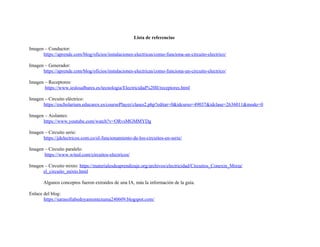 Lista de referencias
Imagen – Conductor:
https://aprende.com/blog/oficios/instalaciones-electricas/como-funciona-un-circuito-electrico/
Imagen – Generador:
https://aprende.com/blog/oficios/instalaciones-electricas/como-funciona-un-circuito-electrico/
Imagen – Receptores:
https://www.ieslosalbares.es/tecnologia/Electricidad%20II/receptores.html
Imagen – Circuito eléctrico:
https://escholarium.educarex.es/coursePlayer/clases2.php?editar=0&idcurso=49037&idclase=2636011&modo=0
Imagen – Aislantes:
https://www.youtube.com/watch?v=ORvsMGMMYDg
Imagen – Circuito serie:
https://jdelectricos.com.co/el-funcionamiento-de-los-circuitos-en-serie/
Imagen – Circuito paralelo:
https://www.wited.com/circuitos-electricos/
Imagen – Circuito mixto: https://materialesdeaprendizaje.org/archivos/electricidad/Circuitos_Conexin_Mixta/
el_circuito_mixto.html
Algunos conceptos fueron extraídos de una IA, más la información de la guía.
Enlace del blog:
https://sarasofiabedoyamontezuma240609.blogspot.com/
 