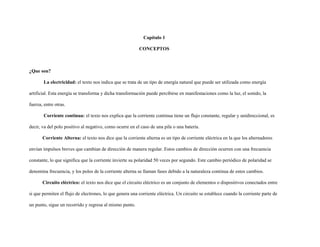 Capítulo 1
CONCEPTOS
¿Que son?
La electricidad: el texto nos indica que se trata de un tipo de energía natural que puede ser utilizada como energía
artificial. Esta energía se transforma y dicha transformación puede percibirse en manifestaciones como la luz, el sonido, la
fuerza, entre otras.
Corriente continua: el texto nos explica que la corriente continua tiene un flujo constante, regular y unidireccional, es
decir, va del polo positivo al negativo, como ocurre en el caso de una pila o una batería.
Corriente Alterna: el texto nos dice que la corriente alterna es un tipo de corriente eléctrica en la que los alternadores
envían impulsos breves que cambian de dirección de manera regular. Estos cambios de dirección ocurren con una frecuencia
constante, lo que significa que la corriente invierte su polaridad 50 veces por segundo. Este cambio periódico de polaridad se
denomina frecuencia, y los polos de la corriente alterna se llaman fases debido a la naturaleza continua de estos cambios.
Circuito eléctrico: el texto nos dice que el circuito eléctrico es un conjunto de elementos o dispositivos conectados entre
si que permiten el flujo de electrones, lo que genera una corriente eléctrica. Un circuito se establece cuando la corriente parte de
un punto, sigue un recorrido y regresa al mismo punto.
 