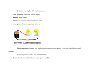 El circuito serie se aplica de la siguiente manera:
1. Luces navideñas: si una falla, todas se apagan.
2. Baterías: suman voltajes.
3. Alarmas: El circuito se corta si un sensor se activa.
4. Interruptores: Detienen maquinas al activarse.
Circuitos paralelos: Es aquel en el que los componentes están conectados en varias rutas independientes para la
corriente.
El circuito paralelo se aplica de la siguiente manera:
1. Iluminación: Si una bombilla falla, las demás siguen encendidas.
 