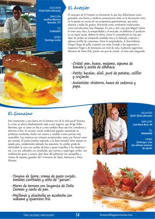 LOCALIDAD
                               03202 Elche (Alicante)
                                                            El Antojito
                                                            El concepto de El Antojito es claramente lo que hoy deﬁniríamos como
                                           DIRECCIÓN
                                    Josefina Manresa
                                                            gastrobar, una buena y moderna presentación tanto en la decoración como
                                       Quesada, 107         en la puesta en escena de sus propuestas gastronómicas, que están
                                                            abiertas a todos los gustos, ofreciendo tanto condumios tradicionales
                                                 TEL        como articulaciones más chisposas. En uno y otro caso José Miguel Galera
                                           618636447        lo tiene muy claro, la temporalidad y el mercado, en deﬁnitiva el producto
                                                            en su mejor sazón, deﬁnen la oferta. Entre lo costumbrista no hay que
                                            CIERRA          dejar de probar su estupenda ensalada rusa y la delicada, crujiente y
                                     Domingo noche          sabrosa tortilla de camarones. Entre lo sorprendente, el divertidísimo
                                                            Chupa Chups de pollo crujiente con salsa Teriyaki y los sugerentes y
                                                            exquisitos Finger´s de berenjena con miel de caña, realmente sugerentes.
                                                            Mariscos de Santa Pola, jamón con pan de cristal… el éxito está asegurado.


                                                              -Cristal: pan, hueva, mojama, espuma de
                                                               tomate y aceite de albahaca.
                                                              -Potito: bacalao, alioli, puré de patatas, coliflor
                                                               y crujiente.
                                                              -Antochisto: chistorra, huevo de codorniz y
                                                               papa.




El Granaíno                                                                                                                      LOCALIDAD
                                                                                                                       03201 Elche (Alicante)
Este restaurante y esta barra son la historia viva de la vida social ilicitana.                                                  DIRECCIÓN
La crisis no afecta absolutamente nada a este negocio, que dirige Odón                                                   José María Buck, 40
Martínez, que ve cómo un día sí y otro también llena sus tres comedores y
abarrota el bar. Su secreto: cocina tradicional popular sustentada en                                                                  TEL
productos excelentes, hecha con esmero y vendida a unos precios muy                                                              966664080
razonables. Los mariscos son siempre excepcionales, tanto por frescor como
                                                                                                                                      CIERRA
por tamaño. El jamón Joselito responde a su fama mundial. Otro manjar en                                                     Domingos y las
estado puro, simplemente salteado: las sepionets. En similar grado de                                                   dos últimas semanas
efectividad, la coca con sardina de bota y queso Caprillice y los chipironci-                                                     de agosto
tos, a su vez, salteados con alcachofas, ajos tiernos y espárragos verdes, una
combinación grata y certera. Qué decir del salmorejo con quisquillas y
virutas de mojama, ganador del I Concurso de Tapas, Salazones y Vinos
Alicante.



  -Tonyina de Sorra, crema de queso curado,
   tomates confitados y aliño de “garum”.
  -Morro de ternera con longaniza de Doña
   Carmen y canto de pan.
  -Mejillones y alcachofas en escabeche con
   wakame y ajoarriero frío.



               TAPAS, SALAZONES Y VINOS ALICANTE                   14                     lomejordelagastronomia.com
 