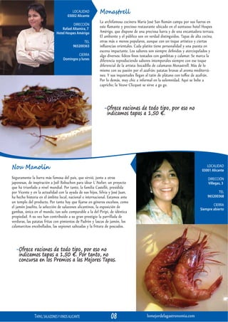 LOCALIDAD
                                       03002 Alicante
                                                          Monastrell
                                                          La archifamosa cocinera María José San Román campa por sus fueros en
                                          DIRECCIÓN
                                   Rafael Altamira, 7
                                                          este ﬂamante y precioso restaurante ubicado en el suntuoso hotel Hospes
                               Hotel Hospes Amérigo       Amérigo, que dispone de una preciosa barra y de una encantadora terraza.
                                                          El ambiente y el público son en verdad distinguidos. Tapas de alta cocina,
                                                 TEL      otras más o menos populares, aunque con un toque artístico y ciertas
                                           965200363      inﬂuencias orientales. Cada platito tiene personalidad y una puesta en
                                                          escena impactante. Los sabores son siempre deﬁnidos y aterciopelados y
                                            CIERRA        algo diversos: ﬁdeos ﬁnos tostados con gambitas y calamar. Se marca la
                                   Domingos y lunes       diferencia reproduciendo sabores intemporales siempre con ese toque
                                                          diferencial de la artista: bocadillo de calamares Monastrell. Más de lo
                                                          mismo con su pasión por el azafrán: patatas bravas al aroma mediterrá-
                                                          neo. Y sus inquietudes llegan al tatin de plátano con toﬀee de azafrán.
                                                          Por lo demás, muy chic e informal en la solemnidad. Aquí se bebe a
                                                          capricho; la Veuve Clicquot se sirve a go go.



                                                             -Ofrece raciones de todo tipo, por eso no
                                                              indicamos tapas a 1,50 €.




Nou Manolín                                                                                                                    LOCALIDAD
                                                                                                                            03001 Alicante
Seguramente la barra más famosa del país, que sirvió, junto a otras                                                             DIRECCIÓN
japonesas, de inspiración a Joël Robuchon para idear L´Atelier, un proyecto                                                     Villegas, 3
que ha triunfado a nivel mundial. Por tanto, la familia Castelló, presidida
por Vicente y en la actualidad con la ayuda de sus hijos, Silvia y José Juan,                                                        TEL
ha hecho historia en el ámbito local, nacional e internacional. Estamos ante                                                   965200368
un templo del producto. Por tanto hay que ﬁjarse en géneros excelsos, como
                                                                                                                                   CIERRA
el jamón Joselito, la selección de salazones alicantinos, la exposición de                                                 Siempre abierto
gambas, única en el mundo, tan solo comparable a la del Piripi, de idéntica
propiedad. A su vez han contribuido a su gran prestigio la parrillada de
verduras, las patatas fritas con pimientos de Padrón y lascas de jamón, los
calamarcitos encebollados, las sepionet salteadas y la fritura de pescados.



  -Ofrece raciones de todo tipo, por eso no
   indicamos tapas a 1,50 €. Por tanto, no
   concursa en los Premios a las Mejores Tapas.




               TAPAS, SALAZONES Y VINOS ALICANTE                 08                     lomejordelagastronomia.com
 