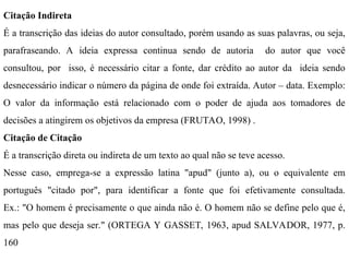 Citação Indireta
É a transcrição das ideias do autor consultado, porém usando as suas palavras, ou seja,
parafraseando. A ideia expressa continua sendo de autoria do autor que você
consultou, por isso, é necessário citar a fonte, dar crédito ao autor da ideia sendo
desnecessário indicar o número da página de onde foi extraída. Autor – data. Exemplo:
O valor da informação está relacionado com o poder de ajuda aos tomadores de
decisões a atingirem os objetivos da empresa (FRUTAO, 1998) .
Citação de Citação
É a transcrição direta ou indireta de um texto ao qual não se teve acesso.
Nesse caso, emprega-se a expressão latina "apud" (junto a), ou o equivalente em
português "citado por", para identificar a fonte que foi efetivamente consultada.
Ex.: "O homem é precisamente o que ainda não é. O homem não se define pelo que é,
mas pelo que deseja ser." (ORTEGA Y GASSET, 1963, apud SALVADOR, 1977, p.
160
 
