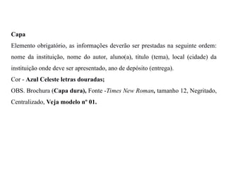 Capa
Elemento obrigatório, as informações deverão ser prestadas na seguinte ordem:
nome da instituição, nome do autor, aluno(a), título (tema), local (cidade) da
instituição onde deve ser apresentado, ano de depósito (entrega).
Cor - Azul Celeste letras douradas;
OBS. Brochura (Capa dura), Fonte -Times New Roman, tamanho 12, Negritado,
Centralizado, Veja modelo nº 01.
 