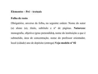 Elementos – Pré – textuais
Folha de rosto
Obrigatório, anverso da folha, na seguinte ordem: Nome do autor
(a) aluno (a), título, subtítulo e nº de páginas. Natureza:
monografia, objetivo (grau pretendido), nome da instituição a que é
submetido, área de concentração, nome do professor orientador,
local (cidade) ano de depósito (entrega).Veja modelo nº 02
 