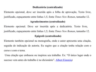 Dedicatória (centralizado)
Elemento opcional, deve ser inserida após a folha de aprovação, Texto livre,
justificado, espaçamento entre linhas 1,5, fonte Times New Roman, tamanho 12.
Agradecimentos (centralizado)
Elemento opcional. Deve ser inserida após a dedicatória. Texto livre,
justificado, espaçamento entre linhas 1,5, fonte Times New Roman, tamanho 12.
Epígrafe (centralizado)
Elemento também opcional na monografia, onde o autor apresenta uma citação,
seguida de indicação de autoria. Eu sugiro que a citação tenha relação com o
curso e com o tema.
Uma citação que embasou ou inspirou seu trabalho. Ex: “O único lugar onde o
sucesso vem antes do trabalho é no dicionário”. Albert Einstein)
 