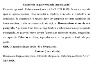 Resumo da língua vernácula (centralizado)
Elemento opcional. Elaborado conforme a ABNT NBR 10520. Dever ser inserida
após os agradecimentos. Deve ressaltar o objetivo, o método, o resultado e as
conclusões do documento, o resumo deve ser composto por uma sequências de
frases concisas, e não de enumeração de tópicos. Recomenda-se o uso de um
parágrafo. A primeira frase deve ser significativa, explicando o tema principal da
monografia. As palavras-chave, devem figurar logo abaixo do resumo, antecedidas
da expressão Palavras – chave, separadas entre si por ponto e finalizada por
ponto.
OBS. Os resumos devem ter de 150 a 500 palavras.
Abstract (centralizado)
Resumo em língua estrangeira – Elemento obrigatório. Elaborado conforme ABNT
NBR 6028.
 
