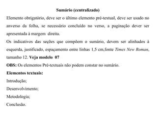 Sumário (centralizado)
Elemento obrigatório, deve ser o último elemento pré-textual, deve ser usado no
anverso da folha, se necessário concluído no verso, a paginação dever ser
apresentada à margem direita.
Os indicativos das seções que compõem o sumário, devem ser alinhados à
esquerda, justificado, espaçamento entre linhas 1,5 cm,fonte Times New Roman,
tamanho 12. Veja modelo 07
OBS: Os elementos Pré-textuais não podem constar no sumário.
Elementos textuais:
Introdução;
Desenvolvimento;
Metodologia;
Conclusão.
 