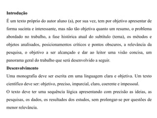 Introdução
É um texto próprio do autor aluno (a), por sua vez, tem por objetivo apresentar de
forma sucinta e interessante, mas não tão objetiva quanto um resumo, o problema
abordado no trabalho, a fase histórica atual do subtítulo (tema), os métodos e
objetos analisados, posicionamentos críticos e pontos obscuros, a relevância da
pesquisa, o objetivo a ser alcançado e dar ao leitor uma visão concisa, um
panorama geral do trabalho que será desenvolvido a seguir.
Desenvolvimento
Uma monografia deve ser escrita em uma linguagem clara e objetiva. Um texto
científico deve ser: objetivo, preciso, imparcial, claro, coerente e impessoal.
O texto deve ter uma sequência lógica apresentando com precisão as ideias, as
pesquisas, os dados, os resultados dos estudos, sem prolongar-se por questões de
menor relevância.
 