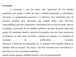 Conclusão
A conclusão é uma das partes mais importantes de um trabalho
acadêmico, pois mostra a síntese de todo o conteúdo pesquisado, as informações
relevantes, os apontamentos essenciais e as diretrizes. Essa importante etapa da
pesquisa científica deve apresentar uma redação direta, clara, relevante,
empreendedora, pois deve representar o fechamento de um ciclo de estudo. Para ter
excelência, a conclusão de um trabalho acadêmico não deve discorrer sobre tudo
quanto foi examinado durante o processo de pesquisa, mas sim, focar exatamente
na proposta, no tema eleito, de forma a apontar sua situação e os caminhos de
resolução da problemática levantada.
Não deve, a conclusão da monografia, tcc, ou qualquer outro trabalho, destoar do
tamanho total da pesquisa. Em síntese, uma boa conclusão deve assemelhar-se a
uma chave de ouro na pesquisa acadêmica
Jamais termine qualquer trabalho científico com um questionamento!
 