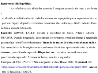 Referências Bibliográficas
As referências são alinhadas somente à margem esquerda do texto e de forma
a
se identificar individualmente cada documento, em espaço simples e separadas entre se
por um espaço duplo.Os elementos essenciais são: autor (es), título, edição, local,
editora e data da publicação.
Exemplo: GOMES, L.G.F.F. Novela e sociedade no brasil. Niterói: Editora –
UFF,1988. Quando necessário, acrescentam-se elementos complementares à referência
para melhor identificar o documento. Quando se tratar de obras consultadas online.
São essenciais as informações sobre o endereço eletrônico, apresentado entre os sinais
<------->, precedido da expressão Disponível em: data de aceso ao documento,
precedida da expressão: Acesso em: horas, minutos e segundos.
Exemplo: ALVES CASTRO. Navio negreiro. Virtual Books 2000. Disponível em:
<http://www.terra.com.br/virtualbooks/frebook/port/Lpor2/navionegreiro.htm>. Acesso
em: 10 Jan.2002, 16:30:30.
 
