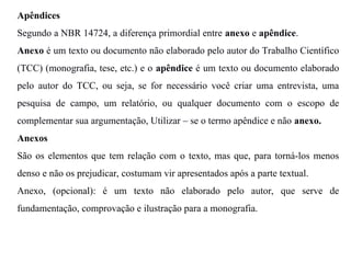 Apêndices
Segundo a NBR 14724, a diferença primordial entre anexo e apêndice.
Anexo é um texto ou documento não elaborado pelo autor do Trabalho Científico
(TCC) (monografia, tese, etc.) e o apêndice é um texto ou documento elaborado
pelo autor do TCC, ou seja, se for necessário você criar uma entrevista, uma
pesquisa de campo, um relatório, ou qualquer documento com o escopo de
complementar sua argumentação, Utilizar – se o termo apêndice e não anexo.
Anexos
São os elementos que tem relação com o texto, mas que, para torná-los menos
denso e não os prejudicar, costumam vir apresentados após a parte textual.
Anexo, (opcional): é um texto não elaborado pelo autor, que serve de
fundamentação, comprovação e ilustração para a monografia.
 