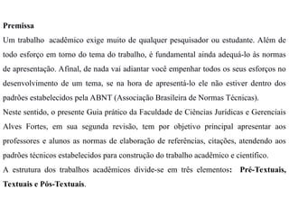 Premissa
Um trabalho acadêmico exige muito de qualquer pesquisador ou estudante. Além de
todo esforço em torno do tema do trabalho, é fundamental ainda adequá-lo às normas
de apresentação. Afinal, de nada vai adiantar você empenhar todos os seus esforços no
desenvolvimento de um tema, se na hora de apresentá-lo ele não estiver dentro dos
padrões estabelecidos pela ABNT (Associação Brasileira de Normas Técnicas).
Neste sentido, o presente Guia prático da Faculdade de Ciências Jurídicas e Gerenciais
Alves Fortes, em sua segunda revisão, tem por objetivo principal apresentar aos
professores e alunos as normas de elaboração de referências, citações, atendendo aos
padrões técnicos estabelecidos para construção do trabalho acadêmico e científico.
A estrutura dos trabalhos acadêmicos divide-se em três elementos: Pré-Textuais,
Textuais e Pós-Textuais.
 