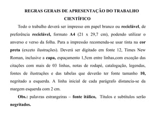 REGRAS GERAIS DE APRESENTAÇÃO DO TRABALHO
CIENTÍFICO
Todo o trabalho deverá ser impresso em papel branco ou reciclável, de
preferência reciclável, formato A4 (21 x 29,7 cm), podendo utilizar o
anverso e verso da folha. Para a impressão recomenda-se usar tinta na cor
preta (exceto ilustrações). Deverá ser digitado em fonte 12, Times New
Roman, inclusive a capa, espaçamento 1,5cm entre linhas,com exceção das
citações com mais de 03 linhas, notas de rodapé, catalogação, legendas,
fontes de ilustrações e das tabelas que deverão ter fonte tamanho 10,
negritado a esquerda. A linha inicial de cada parágrafo distancia-se da
margem esquerda com 2 cm.
Obs.: palavras estrangeiras – fonte itálico, Títulos e subtítulos serão
negritados.
 