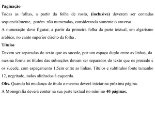 Paginação
Todas as folhas, a partir da folha de rosto, (inclusive) deverem ser contadas
sequencialmente, porém não numeradas, considerando somente o anverso.
A numeração deve figurar, a partir da primeira folha da parte textual, em algarismo
arábico, no canto superior direito da folha .
Títulos
Devem ser separados do texto que os sucede, por um espaço duplo entre as linhas, da
mesma forma os títulos das subseções devem ser separados do texto que os procede e
os sucede, com espaçamento 1,5cm entre as linhas. Títulos e subtítulos fonte tamanho
12, negritado, todos alinhados à esquerda.
Obs. Quando há mudança de título o mesmo deverá iniciar na próxima página.
A Monografia deverá conter na sua parte textual no mínimo 40 páginas.
 