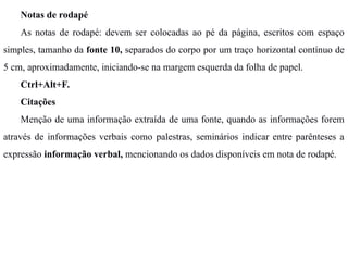 Notas de rodapé
As notas de rodapé: devem ser colocadas ao pé da página, escritos com espaço
simples, tamanho da fonte 10, separados do corpo por um traço horizontal contínuo de
5 cm, aproximadamente, iniciando-se na margem esquerda da folha de papel.
Ctrl+Alt+F.
Citações
Menção de uma informação extraída de uma fonte, quando as informações forem
através de informações verbais como palestras, seminários indicar entre parênteses a
expressão informação verbal, mencionando os dados disponíveis em nota de rodapé.
 