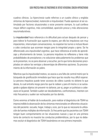 GUÍA PRÁCTICA PARA LOS TRASTORNOS DE DÉFICIT ATENCIONAL CON/SIN HIPERACTIVIDAD


            cuadros clínicos. La hipercinesia suele referirse a un cuadro clínico y engloba
            síntomas de hiperactividad, inatención e impulsividad. Puede aparecer al ser es-
            timulada por factores situacionales o estar presente siempre, lo cual conlleva
            mayor déficit cognitivo, más comorbilidad, aparición precoz y más alteraciones
            neuromadurativas.

            La impulsividad hace referencia a la dificultad para actuar después de pensar y
            para tolerar la frustración que supone la espera, por ello los impulsivos son muy
            impacientes, interrumpen conversaciones, no respetan los turnos e incluso llevan
            a cabo conductas que acarrean riesgos para la integridad propia y ajena. Se ha
            diferenciado una impulsividad cognitiva, que hace referencia al estilo de aprendi-
            zaje y afrontamiento de tareas. La persona impulsiva no reflexiona y tiene más
            probabilidades de precipitarse y no solucionar adecuadamente los problemas que
            se le presentan, no se para observar y escuchar, por lo que toma decisiones preci-
            pitadas sin valorar las ventajas y desventajas de diferentes opciones. Su procesa-
            miento de la información es pobre.

            Mientras que la impulsividad motora, se asocia a una falta de control motriz por la
            búsqueda de gratificación inmediata que hace que les resulte muy difícil esperar.
            La persona impulsiva puede tener accesos de cólera cuando no obtiene lo que
            desea, lo cual entraña riesgo para los que le rodean y para él mismo si se autoa-
            grede o golpea objetos sin prevenir no dañarse, por ej. pegar un puñetazo o cabe-
            zazos en la pared. También suelen ser desobedientes, confrontativos, mienten con
            más frecuencia y suelen ser rechazados por los demás.

            Como veremos al hablar de la evaluación, para realizar el diagnóstico de TDAH es
            imprescindible la observación de los síntomas mencionados en diferentes situacio-
            nes del paciente: escuela, hogar, trabajo y ocio, por lo que es necesaria la utiliza-
            ción de fuentes múltiples de información. Es frecuente que los pacientes con TDAH
            tengan buen comportamiento en las situaciones nuevas y que en una primera
            toma de contacto no muestre las conductas problemáticas, por lo que no debe-
            mos excluir el diagnóstico de TDAH basándonos en esa primera impresión.




                                                                                                               11
Guia_TDAH_Oct'06.pmd              11                                         17/10/2006, 15:04
 