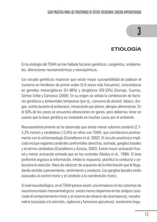 GUÍA PRÁCTICA PARA LOS TRASTORNOS DE DÉFICIT ATENCIONAL CON/SIN HIPERACTIVIDAD



                                                                                                        3
                                                                                  ETIOLOGÍA


            En la etiología del TDAH se han hallado factores genéticos, congénitos, ambienta-
            les, alteraciones neuroanatómicas y neuroquímicas.

            Los estudio genéticos muestran que existe mayor susceptibilidad de padecer el
            trastorno en familiares de primer orden (5-6 veces más frecuente), concordancia
            en gemelos monocigóticos (51-86%) y dicigóticos (29-33%) (Cornejo, Cuartas,
            Gómez-Uribe y Carrizosa (2004). En su origen se señala la combinación de facto-
            res genéticos y ambientales tempranos (por ej., consumo de alcohol, tabaco, dro-
            gas, estrés durante el embarazo), intoxicación por plomo, alergias alimentarias. En
            el 50% de los casos se encuentra alteraciones en genes, pero debemos tener en
            cuenta que la base genética es modulada en muchos casos por el ambiente.

            Neuroanatómicamente se ha observado que existe menor volumen cerebral (2,7-
            3,2% menor) y cerebeloso (-3,5%) en niños con TDAH, que correlaciona positiva-
            mente con la sintomatología (Castellanos et al. 2002). El circuito anatómico impli-
            cado incluye regiones cerebrales prefrontales derechas, estriada, ganglios basales
            y el vérmix cerebeloso (Castellanos y Acosta, 2002). Existe mayor activación fron-
            tal y menor activación estriada que en los controles (Vaidya et al., 1998). El área
            prefrontal organiza la información, inhibe la respuesta, planifica la conducta y se-
            lecciona la atención. Hace de «director de orquesta» de la información que le llega,
            dando sentido a pensamiento, sentimiento y conducta. Los ganglios basales están
            asociados al control motor y el cerebelo a la coordinación motriz.

            A nivel neurobiológico, en el TDAH parece existir una inmadurez en los sistemas de
            neurotransmisión monoaminérgicos: existe menos dopamina en las sinápsis (aso-
            ciada el comportamiento motor y al sistema de refuerzo de recompensa), noradre-
            nalina (asociada a la atención, vigilancia y funciones ejecutivas), serotonina (regu-


                                                                                                               13
Guia_TDAH_Oct'06.pmd              13                                         17/10/2006, 15:04
 