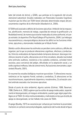 Alberto Espina y Asunción Ortego


        lador del estado de ánimo), y GABA, que participa en la regulación del circuito
        atencional subcortical. Estudios realizados con Potenciales Evocados Cognitivos
        muestran que los niños con TDAH tienen alteradas determinadas etapas del pro-
        cesamientos cognitivo de la información (Idiazábal et al., 2005).

        El TDAH está asociado a déficits de funciones ejecutivas: inhibición de las respues-
        tas, planificación, memoria de trabajo, capacidad de retrasar la gratificación y la
        flexibilidad mental, de manera que estarían implicados el cortex prefrontal, el cuer-
        po estriado y la dopamina (The Royal College of Psychiatrists, 2004). Los hallazgos
        neuroanatómicos y neuropsicológicos destacan los déficit en las funciones inhibi-
        torias, ejecutivas y atencionales mediadas por el lóbulo frontal.

        Debido a estás alteraciones los estímulos se perciben como caóticos y difíciles de
        organizar, por lo que se producen alteraciones cognitivas, afectivas y conductua-
        les. Entre los «indicadores de hiperactividad» tempranos destacan: descargas mio-
        clónicas durante el sueño, alteraciones en el ritmo circadiano, elevada reactividad
        ante estímulos auditivos, resistencia a los cuidados cotidianos, actividad motriz
        excesiva, poca conciencia del peligro, dificultades en la adaptación social, y un
        estilo cognitivo irreflexivo, falta de control motriz, fluctuaciones atencionales y agre-
        sividad (Risueño, 2001).

        En resumen los estudios biológicos muestran que existen: 1) alteraciones neuroa-
        natómicas en las regiones frontal, estriada y cerebelosa, 2) alteraciones en los
        neurotransmisores, especialmente dopamina y noradrenalina, 3) activación cere-
        bral anómala asociada a las funciones ejecutivas.

        Desde el punto de vista ambiental, algunos autores (Erdman, 1998; Newman,
        1996; Clarke et al., 2002) sugieren que los estilos de apego inadecuados, especial-
        mente el desorganizado y el inseguro-ambivalente, pueden jugar algún papel etio-
        lógico en el TDAH. En niños institucionalizados y maltratados en los que el estilo de
        apego es desorganizado, se han hallado más casos de TDAH.

        El apego (Bowlby, 1977) se caracteriza por: esfuerzos por mantener la proximidad,
        mantener un contacto sensorial privilegiado, exploración del mundo desde la figura


  14
Guia_TDAH_Oct'06.pmd                       14                            17/10/2006, 15:04
 