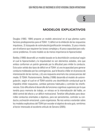 GUÍA PRÁCTICA PARA LOS TRASTORNOS DE DÉFICIT ATENCIONAL CON/SIN HIPERACTIVIDAD



                                                                                                        5
                                                 MODELOS EXPLICATIVOS


            Douglas (1983, 1984) propone un modelo atencional en el que plantea cuatro
            factores predisponentes para el TDAH: 1) déficit en la inhibición de las respuestas
            impulsivas, 2) búsqueda de estimulación/gratificación inmediata, 3) poco interés
            por el esfuerzo que requieren las tareas complejas y 4) poca capacidad para solu-
            cionar problemas. En este modelo se da menos importancia la hiperactividad.

            Barkley (1990) desarrolló un modelo basado en la desinhibición conductual según
            el cual la hiperactividad y la impulsividad no son elementos aislados, sino que
            ambos conforman un patrón generado por la dificultad para inhibir la conducta.
            Esta autor señala dos tipos de déficit en el TDAH: a) una incapacidad para generar
            conducta moldeadas por las contingencias, que le llevaría a fallar en el proceso de
            interiorización de las normas, y b) una respuesta anormal a las consecuencias del
            medio. El TDAH. Posteriormente, Barkley (1998) desarrolla el modelo de autorre-
            gulación, según el cual en el TDAH existiría una desinhibición conductual que le
            impediría inhibir respuestas, cambiar patrones habituales y controlar las interfe-
            rencias. Esto dificultaría el desarrollo de funciones cognitivas superiores por lo que
            tendría poca memoria de trabajo, un retraso en la internalización del habla, un
            débil control del afecto y un déficit motivacional. Tendrían dificultades para desa-
            rrollar conductas orientadas a objetivos, para ser persistentes, controlar su con-
            ducta y activación emocional, y para organizarse. No nos vamos a extender sobre
            los modelos explicativos del TDAH por exceder el objetivo de esta guía, remitimos
            al lector interesado al excelente artículo de Servera (2005).




                                                                                                               19
Guia_TDAH_Oct'06.pmd              19                                         17/10/2006, 15:04
 
