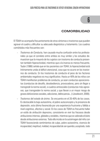 GUÍA PRÁCTICA PARA LOS TRASTORNOS DE DÉFICIT ATENCIONAL CON/SIN HIPERACTIVIDAD



                                                                                                            6
                                                                          COMORBILIDAD


            El TDAH se acompaña frecuentemente de otros síntomas o trastornos que pueden
            agravar el cuadro y dificultar su adecuado diagnóstico y tratamiento. Los cuadros
            comórbidos más frecuentes son:
                 -     Trastornos de Conducta, han causado mucha confusión entre los profesio-
                       nales ya que el correlato entre ambos es muy similar y los estudios de-
                       muestran que la mayoría de los sujetos con trastorno de conducta presen-
                       tan también hiperactividad, mientras que a la inversa es menos frecuente.
                       Taylor (1986) señala que en los pacientes con TDAH, la hiperactividad está
                       íntimamente unida al déficit atencional, cosa que no ocurre en los trastor-
                       nos de conducta. En los trastornos de conducta el peso de los factores
                       ambientales negativos es muy significativo. Hasta un 40% de los niños con
                       TDAH manifiestan problemas de conducta, ya sean conductas oposicionis-
                       tas (conductas de desafío, desobediencia, provocadoras, pero sin llegar a
                       transgredir la norma social), o cuadros antisociales (conductas más agresi-
                       vas, que transgreden la norma social, y que llevan a un mayor riesgo de
                       graves disfunciones sociales, adicciones, delincuencia...) (Joselevich, 2000).
                 -     Trastornos del estado de ánimo. Se encuentra en el 20-40% de los casos.
                       Es destacable la baja autoestima, el pobre autoconcepto y la presencia de
                       depresión, esta última favorecida por una experiencia frustrante y fallida a
                       nivel cognitivo, afectivo y social. En los casos de TDAH es frecuente hallar
                       un estilo de atribución depresivo, consistente en vivir los fracasos desde
                       atribuciones internas, globales y estables, mientras que es valorado el éxito
                       desde atribuciones externas. Todo ello incide en la autoimagen del niño con
                       TDAH favoreciendo sentimientos de culpa, pobre autoestima, vivencia de
                       incapacidad, ineptitud, maldad, incapacidad de ser querido y aceptado, todo


                                                                                                                   21
Guia_TDAH_Oct'06.pmd                  21                                         17/10/2006, 15:04
 