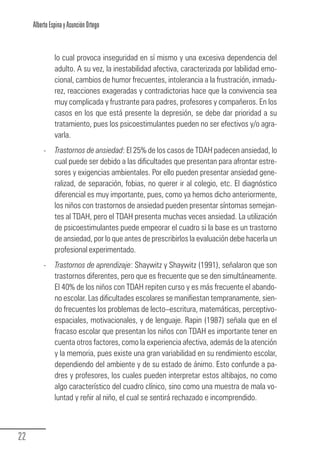 Alberto Espina y Asunción Ortego


                  lo cual provoca inseguridad en sí mismo y una excesiva dependencia del
                  adulto. A su vez, la inestabilidad afectiva, caracterizada por labilidad emo-
                  cional, cambios de humor frecuentes, intolerancia a la frustración, inmadu-
                  rez, reacciones exageradas y contradictorias hace que la convivencia sea
                  muy complicada y frustrante para padres, profesores y compañeros. En los
                  casos en los que está presente la depresión, se debe dar prioridad a su
                  tratamiento, pues los psicoestimulantes pueden no ser efectivos y/o agra-
                  varla.
             -    Trastornos de ansiedad: El 25% de los casos de TDAH padecen ansiedad, lo
                  cual puede ser debido a las dificultades que presentan para afrontar estre-
                  sores y exigencias ambientales. Por ello pueden presentar ansiedad gene-
                  ralizad, de separación, fobias, no querer ir al colegio, etc. El diagnóstico
                  diferencial es muy importante, pues, como ya hemos dicho anteriormente,
                  los niños con trastornos de ansiedad pueden presentar síntomas semejan-
                  tes al TDAH, pero el TDAH presenta muchas veces ansiedad. La utilización
                  de psicoestimulantes puede empeorar el cuadro si la base es un trastorno
                  de ansiedad, por lo que antes de prescribirlos la evaluación debe hacerla un
                  profesional experimentado.
             -    Trastornos de aprendizaje: Shaywitz y Shaywitz (1991), señalaron que son
                  trastornos diferentes, pero que es frecuente que se den simultáneamente.
                  El 40% de los niños con TDAH repiten curso y es más frecuente el abando-
                  no escolar. Las dificultades escolares se manifiestan tempranamente, sien-
                  do frecuentes los problemas de lecto–escritura, matemáticas, perceptivo-
                  espaciales, motivacionales, y de lenguaje. Rapin (1987) señala que en el
                  fracaso escolar que presentan los niños con TDAH es importante tener en
                  cuenta otros factores, como la experiencia afectiva, además de la atención
                  y la memoria, pues existe una gran variabilidad en su rendimiento escolar,
                  dependiendo del ambiente y de su estado de ánimo. Esto confunde a pa-
                  dres y profesores, los cuales pueden interpretar estos altibajos, no como
                  algo característico del cuadro clínico, sino como una muestra de mala vo-
                  luntad y reñir al niño, el cual se sentirá rechazado e incomprendido.



  22
Guia_TDAH_Oct'06.pmd                       22                            17/10/2006, 15:04
 