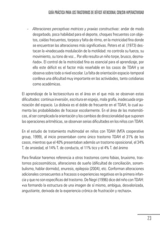 GUÍA PRÁCTICA PARA LOS TRASTORNOS DE DÉFICIT ATENCIONAL CON/SIN HIPERACTIVIDAD


                 -     Alteraciones perceptivas motrices y praxias constructivas: andar de modo
                       desgarbado, poca habilidad para el deporte, choques frecuentes con obje-
                       tos, caídas frecuentes, torpeza y falta de ritmo, en la motricidad fina donde
                       se encuentran las alteraciones más significativas. Peters et al. (1973) des-
                       tacan la «inadecuada modulación de la motilidad: no controla su fuerza, su
                       movimiento, su tono de voz... Por ello resulta un niño torpe, brusco, desma-
                       ñado». El control de la motricidad fina es esencial para el aprendizaje, por
                       ello este déficit es el factor más reseñable en los casos de TDAH y se
                       observa sobre todo a nivel escolar. La falta de orientación espacio-temporal
                       conlleva una dificultad muy importante en las actividades, tanto cotidianas
                       como académicas.

            El aprendizaje de la lectoescritura es el área en el que más se observan estas
            dificultades: continua inversión, escritura en espejo, mala grafía, inadecuada orga-
            nización del espacio. La dislexia es el doble de frecuente en el TDAH, lo cual au-
            menta las probabilidades de fracasar escolarmente. En el área de las matemáti-
            cas, al ser complicada la orientación y los cambios de direccionalidad que suponen
            las operaciones aritméticas, se observan serias dificultades en los niños con TDAH.

            En el estudio de tratamiento multimodal en niños con TDAH (MTA cooperative
            group, 1999), al inicio presentaban como único trastorno TDAH el 31% de los
            casos, mientras que el 40% presentaban además un trastorno oposicional, el 34%
            T. de ansiedad, el 14% T. de conducta, el 11% tics y el 4% T. del ánimo

            Para finalizar haremos referencia a otros trastornos como fobias, bruxismo, tras-
            tornos psicosomáticos, alteraciones de sueño (dificultad de conciliación, sonam-
            bulismo, hablar dormido), enuresis, epilepsia (2004), etc. Conforman alteraciones
            adicionales consecuentes a fracasos o experiencias negativas en la primera infan-
            cia y que no son específicas del trastorno. De Negri (1996) dice del niño con TDAH:
            «va formando la estructura de una imagen de sí mismo, ambigua, desvalorizada,
            angustiante, derivada de la experiencia crónica de frustración y rechazo».




                                                                                                                  23
Guia_TDAH_Oct'06.pmd                 23                                         17/10/2006, 15:04
 
