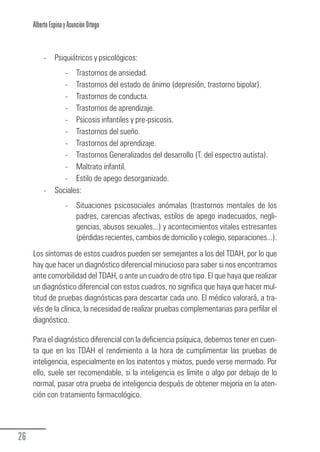 Alberto Espina y Asunción Ortego


             -    Psiquiátricos y psicológicos:
                     - Trastornos de ansiedad.
                     - Trastornos del estado de ánimo (depresión, trastorno bipolar).
                     - Trastornos de conducta.
                     - Trastornos de aprendizaje.
                     - Psicosis infantiles y pre-psicosis.
                     - Trastornos del sueño.
                     - Trastornos del aprendizaje.
                     - Trastornos Generalizados del desarrollo (T. del espectro autista).
                     - Maltrato infantil.
                     - Estilo de apego desorganizado.
             -    Sociales:
                       - Situaciones psicosociales anómalas (trastornos mentales de los
                         padres, carencias afectivas, estilos de apego inadecuados, negli-
                         gencias, abusos sexuales...) y acontecimientos vitales estresantes
                         (pérdidas recientes, cambios de domicilio y colegio, separaciones...).
        Los síntomas de estos cuadros pueden ser semejantes a los del TDAH, por lo que
        hay que hacer un diagnóstico diferencial minucioso para saber si nos encontramos
        ante comorbilidad del TDAH, o ante un cuadro de otro tipo. El que haya que realizar
        un diagnóstico diferencial con estos cuadros, no significa que haya que hacer mul-
        titud de pruebas diagnósticas para descartar cada uno. El médico valorará, a tra-
        vés de la clínica, la necesidad de realizar pruebas complementarias para perfilar el
        diagnóstico.

        Para el diagnóstico diferencial con la deficiencia psíquica, debemos tener en cuen-
        ta que en los TDAH el rendimiento a la hora de cumplimentar las pruebas de
        inteligencia, especialmente en los inatentos y mixtos, puede verse mermado. Por
        ello, suele ser recomendable, si la inteligencia es límite o algo por debajo de lo
        normal, pasar otra prueba de inteligencia después de obtener mejoría en la aten-
        ción con tratamiento farmacológico.




  26
Guia_TDAH_Oct'06.pmd                       26                            17/10/2006, 15:04
 