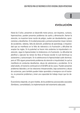GUÍA PRÁCTICA PARA LOS TRASTORNOS DE DÉFICIT ATENCIONAL CON/SIN HIPERACTIVIDAD



                                                                                                        8
                                                                                EVOLUCIÓN


            Hasta los 5 años, presentan un desarrollo motor precoz, son inquietos, curiosos,
            hiperreactivos, pueden presentar problemas de sueño y alimentación, llaman la
            atención, no muestran tener noción de peligro, suelen ser desobedientes, oposi-
            cionistas y desafiantes. En la edad preescolar y primaria presentan mayor número
            de accidentes, rabietas, falta de atención, problemas de aprendizaje, e impulsivi-
            dad que se manifiesta en la falta de tolerancia a la frustración y dificultad de
            aceptar las reglas. En la pubertad se hacen más evidentes la impulsividad e in-
            atención, sigue la hiperactividad, la intolerancia a la frustración. La dificultad de
            planificar y ejecutar las tareas les lleva al fracaso escolar lo cual disminuye su
            autoestima y autoconcepto. En la adolescencia la hiperactividad suele disminuir,
            pero el 70% siguen presentando problemas de atención e impulsividad, lo cual se
            manifiesta en conductas desafiantes, abuso de substancias y accidentes. En la
            edad adulta, el trastorno continuará en el 50-60% de los casos. Pueden presentar
            problemas laborales y en las relaciones interpersonales, baja autoestima y abuso
            de sustancias, pero también pueden haber aprendido a manejarse con el trastor-
            no, no presentar problemas y tener una capacidad de trabajo mayor que los de-
            más.

            El pronóstico depende, en gran medida, de los problemas psicosociales asociados
            (familiares, comorbilidad) y la implementación del tratamiento adecuado.




                                                                                                               27
Guia_TDAH_Oct'06.pmd              27                                         17/10/2006, 15:04
 