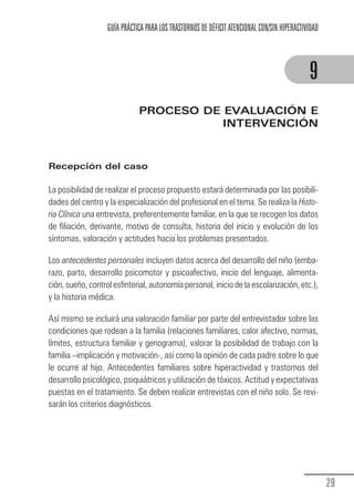 GUÍA PRÁCTICA PARA LOS TRASTORNOS DE DÉFICIT ATENCIONAL CON/SIN HIPERACTIVIDAD



                                                                                                         9
                                          PROCESO DE EVALUACIÓN E
                                                     INTERVENCIÓN



            Recepción del caso

            La posibilidad de realizar el proceso propuesto estará determinada por las posibili-
            dades del centro y la especialización del profesional en el tema. Se realiza la Histo-
            ria Clínica una entrevista, preferentemente familiar, en la que se recogen los datos
            de filiación, derivante, motivo de consulta, historia del inicio y evolución de los
            síntomas, valoración y actitudes hacia los problemas presentados.

            Los antecedentes personales incluyen datos acerca del desarrollo del niño (emba-
            razo, parto, desarrollo psicomotor y psicoafectivo, inicio del lenguaje, alimenta-
            ción, sueño, control esfinterial, autonomía personal, inicio de la escolarización, etc.),
            y la historia médica.

            Así mismo se incluirá una valoración familiar por parte del entrevistador sobre las
            condiciones que rodean a la familia (relaciones familiares, calor afectivo, normas,
            límites, estructura familiar y genograma), valorar la posibilidad de trabajo con la
            familia –implicación y motivación-, así como la opinión de cada padre sobre lo que
            le ocurre al hijo. Antecedentes familiares sobre hiperactividad y trastornos del
            desarrollo psicológico, psiquiátricos y utilización de tóxicos. Actitud y expectativas
            puestas en el tratamiento. Se deben realizar entrevistas con el niño solo. Se revi-
            sarán los criterios diagnósticos.




                                                                                                                29
Guia_TDAH_Oct'06.pmd               29                                         17/10/2006, 15:04
 