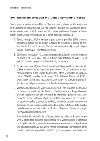 Alberto Espina y Asunción Ortego


        Evaluación diagnóstica y pruebas complementarias

        Tras la elaboración inicial de la Historia Clínica el paso posterior será la realización
        de exploraciones psicométricas que nos ayuden a realizar una evaluación a dife-
        rentes niveles y con multiinformadores (niño, padres, profesores, Equipos de Orien-
        tación escolar, otros profesionales de la salud, servicios sociales...):
             A. Estado neuropsicológico, necesario para conocer posibles déficits neuro-
                cognitivos, para lo que se utilizan la escala de McCarthy, la Escala del De-
                sarrollo de Brunet-Lézine, y el Cuestionario de Madurez Neuropsicológica
                Infantil –CUMANIN- de Portellano y otros.
             B. Coeficiente Intelectual, (C.I.): para despistaje se utilizarán preferentemente
                el Raven y el Factor «G». Para un estudio más detallado el WISC-R y el
                WPPSI. En niños pequeños el Test de la figura humana.
             C. Pruebas psicopatológicas: Cuestionario Español para la Depresión Infantil,
                (CEDI), Cuestionario de Depresión para niños (CDS), Cuestionario de De-
                presión de Beck, (BDI), Escala de Ansiedad-Estado y Ansiedad-Rasgo para
                niños, (STAI-C), escalas de síntomas (Child Behavior Check List (CBCL)
                (Achenbach y Edelbrock, 1983), Youth Self Report (YSR). Pruebas proyecti-
                vas (Test de la figura humana, de la familia, casa-árbol-persona).
             D. Valoración de la atención y de la hiperactividad. Para valorar la atención se
                recomienda la realización del Continous Performance Test. La prueba con-
                siste en la presentación por ordenador de diferentes figuras en un espacio
                breve de tiempo, se le pide al niño que ante la coincidencia de un círculo y
                un cuadrado, pulse el cursor del teclado, en función de acierto o error se
                comunica al niño su respuesta acertada, omitida o fallada. Esta prueba
                mide la atención sostenida y la impulsividad. Se puede obtener en la pagi-
                na: www.paidopsiquiatria.com
                  Para evaluar la valoración de la hiperactividad se utiliza la observación en
                  vivo, y sobre todo si existe discrepancia en la valoración de la actividad
                  motora del niño. Es importante tener en cuenta que nunca será suficiente
                  una sola observación, ya que, como hemos mencionado, los niños con TDAH
                  pueden mostrarse con adultos extraños y en una primera entrevista, de

  30
Guia_TDAH_Oct'06.pmd                       30                            17/10/2006, 15:04
 