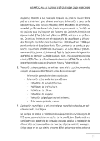 GUÍA PRÁCTICA PARA LOS TRASTORNOS DE DÉFICIT ATENCIONAL CON/SIN HIPERACTIVIDAD


                       modo muy diferente al que mostrarán después. La Escala de Conners (para
                       padres y profesores) para obtener una buena información a cerca de la
                       hiperactividad y otros factores asociados como dificultades de aprendizaje,
                       ansiedad, problemas de conducta, trastornos psicosomáticos. También es
                       útil la Escala para la Evaluación del Trastorno por Déficit de Atención con
                       Hiperactividad, (EDAH) de Farré y Narbona (1998), aplicada a los profeso-
                       res. Otra escala interesante es el cuestionario de capacidades y dificulta-
                       des (Strengths and Difficulties Questionnaire, SDQ) (Goodman, 1997) que
                       permite orientar el diagnóstico hacia TDAH, problemas de conducta, pro-
                       blemas relacionales o trastornos emocionales. Se puede obtener gratuita-
                       mente en (http://www.sdqinfo.com/). Test de desórdenes de hiperactivi-
                       dad/déficit de atención (ADHDT) (Guilliam, 1995). Para la valoración de los
                       criterios DSM-IV es de utilidad la versión abreviada del SNAP-IV, se trata de
                       una revisión de la escala de Swanson, Nolan y Pelham (1983).
                 E. Valoración psicopedagógica, para ella es necesaria la coordinación con los
                    colegios y Equipos de Orientación Escolar. Se debe recoger:
                          -   Información general sobre la escolarización.
                          -   Información sobre rendimiento académico:
                              - Habilidades de lectura/prelectura.
                              - Habilidades de pre/escritura.
                              - Habilidades de cálculo.
                              - Habilidades de lenguaje.
                              - Valoración del profesor sobre el problema.
                              - Soluciones a juicio del profesor.
                 F. Exploración neurológica: si existen de signos neurológicos focales, se soli-
                    cita un estudio neurológico.
                       No siempre es posible la realización de una exploración neurofisiológica. El
                       EEG es necesario si existen sospechas de foco epiléptico. Si existe retraso
                       significativo del desarrollo del lenguaje se puede solicitar la realización de
                       «Potenciales evocados auditivos de tronco» y el procesamiento fonológico.
                       En los casos en los que el niño presenta déficit psicomotor debe aplicarse


                                                                                                                   31
Guia_TDAH_Oct'06.pmd                  31                                         17/10/2006, 15:04
 