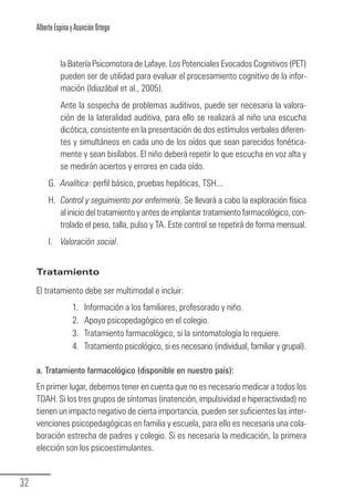 Alberto Espina y Asunción Ortego


                  la Batería Psicomotora de Lafaye. Los Potenciales Evocados Cognitivos (PET)
                  pueden ser de utilidad para evaluar el procesamiento cognitivo de la infor-
                  mación (Idiazábal et al., 2005).
                  Ante la sospecha de problemas auditivos, puede ser necesaria la valora-
                  ción de la lateralidad auditiva, para ello se realizará al niño una escucha
                  dicótica, consistente en la presentación de dos estímulos verbales diferen-
                  tes y simultáneos en cada uno de los oídos que sean parecidos fonética-
                  mente y sean bisílabos. El niño deberá repetir lo que escucha en voz alta y
                  se medirán aciertos y errores en cada oído.
             G. Analítica: perfil básico, pruebas hepáticas, TSH...
             H. Control y seguimiento por enfermería. Se llevará a cabo la exploración física
                al inicio del tratamiento y antes de implantar tratamiento farmacológico, con-
                trolado el peso, talla, pulso y TA. Este control se repetirá de forma mensual.
             I. Valoración social.


        Tratamiento

        El tratamiento debe ser multimodal e incluir:
                       1.   Información a los familiares, profesorado y niño.
                       2.   Apoyo psicopedagógico en el colegio.
                       3.   Tratamiento farmacológico, si la sintomatología lo requiere.
                       4.   Tratamiento psicológico, si es necesario (individual, familiar y grupal).

        a. Tratamiento farmacológico (disponible en nuestro país):
        En primer lugar, debemos tener en cuenta que no es necesario medicar a todos los
        TDAH. Si los tres grupos de síntomas (inatención, impulsividad e hiperactividad) no
        tienen un impacto negativo de cierta importancia, pueden ser suficientes las inter-
        venciones psicopedagógicas en familia y escuela, para ello es necesaria una cola-
        boración estrecha de padres y colegio. Si es necesaria la medicación, la primera
        elección son los psicoestimulantes.


  32
Guia_TDAH_Oct'06.pmd                       32                                17/10/2006, 15:04
 