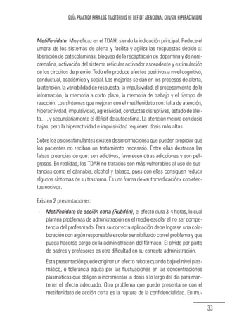 GUÍA PRÁCTICA PARA LOS TRASTORNOS DE DÉFICIT ATENCIONAL CON/SIN HIPERACTIVIDAD


                Metilfenidato. Muy eficaz en el TDAH, siendo la indicación principal. Reduce el
                umbral de los sistemas de alerta y facilita y agiliza las respuestas debido a:
                liberación de catecolaminas, bloqueo de la recaptación de dopamina y de nora-
                drenalina, activación del sistema reticular activador ascendente y estimulación
                de los circuitos de premio. Todo ello produce efectos positivos a nivel cognitivo,
                conductual, académico y social. Las mejorías se dan en los procesos de alerta,
                la atención, la variabilidad de respuesta, la impulsividad, el procesamiento de la
                información, la memoria a corto plazo, la memoria de trabajo y el tiempo de
                reacción. Los síntomas que mejoran con el metilfenidato son: falta de atención,
                hiperactividad, impulsividad, agresividad, conductas disruptivas, estado de aler-
                ta…, y secundariamente el déficit de autoestima. La atención mejora con dosis
                bajas, pero la hiperactividad e impulsividad requieren dosis más altas.

                Sobre los psicoestimulantes existen desinformaciones que pueden propiciar que
                los pacientes no reciban un tratamiento necesario. Entre ellas destacan las
                falsas creencias de que: son adictivos, favorecen otras adicciones y son peli-
                grosos. En realidad, los TDAH no tratados son más vulnerables al uso de sus-
                tancias como el cánnabis, alcohol y tabaco, pues con ellas consiguen reducir
                algunos síntomas de su trastorno. Es una forma de «automedicación» con efec-
                tos nocivos.

                Existen 2 presentaciones:
                 - Metilfenidato de acción corta (Rubifén), el efecto dura 3-4 horas, lo cual
                   plantea problemas de administración en el medio escolar al no ser compe-
                   tencia del profesorado. Para su correcta aplicación debe lograse una cola-
                   boración con algún responsable escolar sensibilizado con el problema y que
                   pueda hacerse cargo de la administración del fármaco. El olvido por parte
                   de padres y profesores es otra dificultad en su correcta administración.
                       Esta presentación puede originar un efecto rebote cuando baja el nivel plas-
                       mático, o tolerancia aguda por las fluctuaciones en las concentraciones
                       plasmáticas que obligan a incrementar la dosis a lo largo del día para man-
                       tener el efecto adecuado. Otro problema que puede presentarse con el
                       metilfenidato de acción corta es la ruptura de la confidencialidad. En mu-

                                                                                                                  33
Guia_TDAH_Oct'06.pmd                 33                                         17/10/2006, 15:04
 