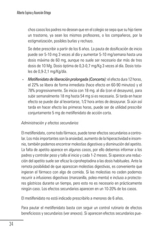 Alberto Espina y Asunción Ortego


                  chos casos los padres no desean que en el colegio se sepa que su hijo tiene
                  un trastorno, ya sean los mismos profesores, o los compañeros, por la
                  estigmatización, posibles burlas y rechazo.
                  Se debe prescribir a partir de los 6 años. La pauta de dosificación de inicio
                  puede ser 5-10 mg 3 veces al día y aumentar 5-10 mg/semana hasta una
                  dosis máxima de 60 mg, aunque no suele ser necesario dar más de tres
                  dosis de 10 Mg. Dosis óptima de 0,3-0,7 mg/Kg 3 veces al día. Dosis tota-
                  les de 0,9-2,1 mg/Kg/día.
             - Metilfenidato de liberación prolongada (Concerta): el efecto dura 12 horas,
               el 22% se libera de forma inmediata (hace efecto en 60-90 minutos) y el
               78% progresivamente. Se inicia con 18 mg. al día (con el desayuno), para
               subir semanalmente 18 mg hasta 54 mg si es necesario. Si tarda en hacer
               efecto se puede dar al levantarse, 1/2 hora antes de desayunar. Si aún así
               tarda en hacer efecto las primeras horas, puede ser de utilidad prescribir
               conjuntamente 5 mg de metilfenidato de acción corta.

            Administración y efectos secundarios

            El metilfenidato, como todo fármaco, puede tener efectos secundarios a contro-
            lar. Los más importantes son la ansiedad, aumento de la hiperactividad e insom-
            nio, también podemos encontrar molestias digestivas y disminución del apetito.
            La falta de apetito aparece en algunos casos, por ello debemos informar a los
            padres y controlar peso y talla al inicio y cada 1-2 meses. Si aparece una reduc-
            ción del apetito suele ser eficaz la ciproheptadina a las dosis habituales. Ante la
            remota posibilidad de que aparezcan molestias digestivas, es conveniente que
            ingieran el fármaco con algo de comida. Si las molestias no ceden podemos
            recurrir a infusiones digestivas (manzanilla, poleo-menta) e incluso a protecto-
            res gástricos durante un tiempo, pero esto no es necesario en prácticamente
            ningún caso. Los efectos secundarios aparecen en un 10-20% de los casos.

            El metilfenidato no está indicado prescribirlo a menores de 6 años.

            Para pautar el metilfenidato basta con seguir un control rutinario de efectos
            beneficiosos y secundarios (ver anexos). Si aparecen efectos secundarios pue-

  34
Guia_TDAH_Oct'06.pmd                       34                            17/10/2006, 15:04
 