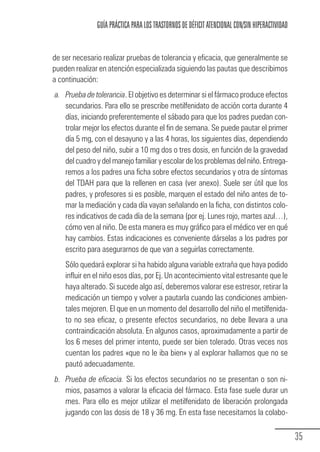 GUÍA PRÁCTICA PARA LOS TRASTORNOS DE DÉFICIT ATENCIONAL CON/SIN HIPERACTIVIDAD


                de ser necesario realizar pruebas de tolerancia y eficacia, que generalmente se
                pueden realizar en atención especializada siguiendo las pautas que describimos
                a continuación:
                 a. Prueba de tolerancia. El objetivo es determinar si el fármaco produce efectos
                    secundarios. Para ello se prescribe metilfenidato de acción corta durante 4
                    días, iniciando preferentemente el sábado para que los padres puedan con-
                    trolar mejor los efectos durante el fin de semana. Se puede pautar el primer
                    día 5 mg, con el desayuno y a las 4 horas, los siguientes días, dependiendo
                    del peso del niño, subir a 10 mg dos o tres dosis, en función de la gravedad
                    del cuadro y del manejo familiar y escolar de los problemas del niño. Entrega-
                    remos a los padres una ficha sobre efectos secundarios y otra de síntomas
                    del TDAH para que la rellenen en casa (ver anexo). Suele ser útil que los
                    padres, y profesores si es posible, marquen el estado del niño antes de to-
                    mar la mediación y cada día vayan señalando en la ficha, con distintos colo-
                    res indicativos de cada día de la semana (por ej. Lunes rojo, martes azul…),
                    cómo ven al niño. De esta manera es muy gráfico para el médico ver en qué
                    hay cambios. Estas indicaciones es conveniente dárselas a los padres por
                    escrito para asegurarnos de que van a seguirlas correctamente.
                       Sólo quedará explorar si ha habido alguna variable extraña que haya podido
                       influir en el niño esos días, por Ej. Un acontecimiento vital estresante que le
                       haya alterado. Si sucede algo así, deberemos valorar ese estresor, retirar la
                       medicación un tiempo y volver a pautarla cuando las condiciones ambien-
                       tales mejoren. El que en un momento del desarrollo del niño el metilfenida-
                       to no sea eficaz, o presente efectos secundarios, no debe llevara a una
                       contraindicación absoluta. En algunos casos, aproximadamente a partir de
                       los 6 meses del primer intento, puede ser bien tolerado. Otras veces nos
                       cuentan los padres «que no le iba bien» y al explorar hallamos que no se
                       pautó adecuadamente.
                 b. Prueba de eficacia. Si los efectos secundarios no se presentan o son ni-
                    mios, pasamos a valorar la eficacia del fármaco. Esta fase suele durar un
                    mes. Para ello es mejor utilizar el metilfenidato de liberación prolongada
                    jugando con las dosis de 18 y 36 mg. En esta fase necesitamos la colabo-

                                                                                                                   35
Guia_TDAH_Oct'06.pmd                  35                                         17/10/2006, 15:04
 