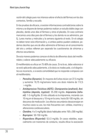 Alberto Espina y Asunción Ortego


                  ración del colegio pues nos interesa valorar el efecto del fármaco en los dos
                  contextos, familia y escuela.
                  En las pruebas de eficacia, si existen informaciones contradictorias sobre la
                  misma y se dispone de tiempo podemos realizar un estudio doble ciego con
                  placebo, dando unos días el fármaco y otros el placebo. En caso contrario
                  marcamos unos días para dar el fármaco y los demás no se administra, por
                  Ej. Lunes martes y miércoles y la semana siguiente al revés. En el colegio
                  no deben tener esta información y, si ambos padres pueden colaborar, po-
                  demos decirles que uno de ellos administre el fármaco sin el conocimiento
                  del otro y ambos rellenen por separado los cuestionarios de síntomas y
                  efectos secundarios.
                  De esta manera podemos conocer el efecto de diferentes dosis del metilfe-
                  nidato y valorar adecuadamente su eficacia.
                  El metilfenidato es eficaz en 75-80% de casos. Si no lo es, debe valorarse si
                  se está aplicando adecuadamente, si la dosis es inadecuada, si el diagnós-
                  tico es incorrecto, o si existe comorbilidad que no responde o empeora con
                  el metilfenidato.
                       - Pemolina (Dynamin). En mayores de 6 años iniciar con 37,5 mg/día
                         y aumentar 18,75 mg/semana hasta una dosis máxima de 112,5
                         >mg/día.
                       - Antidepresivos Tricíclicos (ADTC). Clomipramina (anafranil), Ami-
                         triptilina (deprelio, tryptizol): 25-200 mg/día. Imipramina (tofra-
                         nil): 1-5 mg/Kg/día. El más utilizado es la imipramina, iniciando con
                         10 mg en el desayuno y 10 mg en la cena, hasta 50-100 mg/día, sin
                         descanso de medicación. Los efectos secundarios desaconsejan en
                         muchos casos su uso, los más frecuentes son: cefalea, insomnio y
                         alteraciones cardiovasculares.
                       - Clonidina, 4 a 5 mg/Kg/día (dosis habituales entre 150 y 300 mg/día).
                       - Bupropion: 50-150 mg/día.
                       - Risperidona (Risperdal): 0,5-3 mg/día. En casos rebeldes, espe-
                                                   :
                         cialmente con trastornos de conducta, resulta eficaz la asociación


  36
Guia_TDAH_Oct'06.pmd                       36                            17/10/2006, 15:04
 