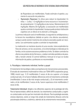 GUÍA PRÁCTICA PARA LOS TRASTORNOS DE DÉFICIT ATENCIONAL CON/SIN HIPERACTIVIDAD


                               de Risperidona con metilfenidato. Puede estimular el apetito y au-
                               mentar la secreción de prolactina.
                           - Topiramato (Topamax). Es eficaz para reducir la impulsividad. En
                                                       .
                               niños > 2 años. 1-3 mg/Kg/día en toma nocturna e ir incrementan-
                               do semanalmente 1-3 mg/Kg/día en dos tomas. Mantenimiento 5-9
                               mg/Kg/día. Máximo 30 mg/Kg/día. La asociación con metilfenidato
                               ayuda a controlar la impulsividad. Aunque puede producir disfunción
                               cognitiva con un efecto en la atención y el lenguaje.
                       La primera indicación será el metilfenidato, la segunda los antidepresivos y
                       la tercera los neurolépticos (debido en parte a los efectos secundarios),
                       aunque cuando existen trastornos de conducta asociados puede ser nece-
                       sarios. Los eutimizantes ayudan a controlar la impulsividad.
                       La medicación se mantiene durante el curso escolar, interrumpiéndola los
                       fines de semana y en las vacaciones, si la sintomatología es tolerada por la
                       familia y no le ocasiona excesivos problemas al niño. Se deben controlar los
                       efectos secundarios de los fármacos, y realizar controles periódicos de peso,
                       talla y tensión arterial. El control telefónico mensual en el que se recaba
                       información de padres y profesores es recomendable.

            b. Psicológico: tratamiento individual, familiar y grupal
            El tratamiento farmacológico debe acompañarse de intervenciones psicosociales.
            El estudio de tratamiento multimodal en niños con TDAH (MTA cooperative group,
            1999) mostró que: 1) El metilfenidato 3 veces al día era superior a la terapia
            conductual sola, 2) no fueron halladas diferencias entre el tratamiento combinado
            (metilfenidato 3 veces al día más terapia conductual), y 3) el tratamiento combi-
            nado y el de metilfenidato 3 veces al día, fueron superiores al de metilfenidato 2
            veces al día.

            Tratamiento Individual: dirigido a los diferentes aspectos de la patología del niño.
            Para la hiperactividad y déficit de atención, los tratamientos conductuales y cogniti-
            vo-conductuales son los que han mostrado más eficacia. Para la patología asociada,
            ansioso-depresiva, existe un rango más amplio de tratamientos eficaces como las
            psicoterapias dinámica y sistémica, además de las anteriormente mencionadas.

                                                                                                                  37
Guia_TDAH_Oct'06.pmd                 37                                         17/10/2006, 15:04
 