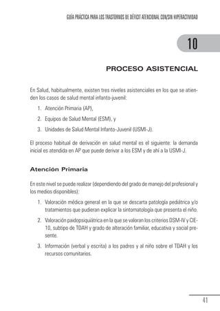 GUÍA PRÁCTICA PARA LOS TRASTORNOS DE DÉFICIT ATENCIONAL CON/SIN HIPERACTIVIDAD



                                                                                                      10
                                                      PROCESO ASISTENCIAL


            En Salud, habitualmente, existen tres niveles asistenciales en los que se atien-
            den los casos de salud mental infanto-juvenil:
                 1. Atención Primaria (AP),
                 2. Equipos de Salud Mental (ESM), y
                 3. Unidades de Salud Mental Infanto-Juvenil (USMI-J).

            El proceso habitual de derivación en salud mental es el siguiente: la demanda
            inicial es atendida en AP que puede derivar a los ESM y de ahí a la USMI-J.


            Atención Primaria

            En este nivel se puede realizar (dependiendo del grado de manejo del profesional y
            los medios disponibles):
                 1. Valoración médica general en la que se descarta patología pediátrica y/o
                    tratamientos que pudieran explicar la sintomatología que presenta el niño.
                 2. Valoración paidopsiquiátrica en la que se valoran los criterios DSM-IV y CIE-
                    10, subtipo de TDAH y grado de alteración familiar, educativa y social pre-
                    sente.
                 3. Información (verbal y escrita) a los padres y al niño sobre el TDAH y los
                    recursos comunitarios.




                                                                                                                41
Guia_TDAH_Oct'06.pmd               41                                         17/10/2006, 15:04
 