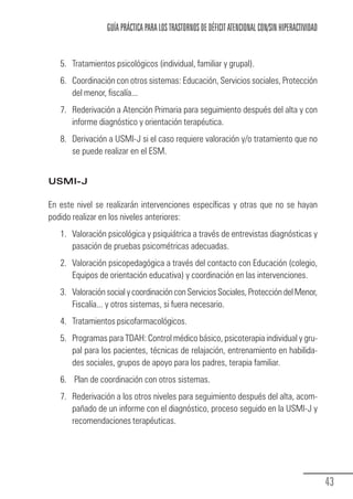 GUÍA PRÁCTICA PARA LOS TRASTORNOS DE DÉFICIT ATENCIONAL CON/SIN HIPERACTIVIDAD


                 5. Tratamientos psicológicos (individual, familiar y grupal).
                 6. Coordinación con otros sistemas: Educación, Servicios sociales, Protección
                    del menor, fiscalía...
                 7. Rederivación a Atención Primaria para seguimiento después del alta y con
                    informe diagnóstico y orientación terapéutica.
                 8. Derivación a USMI-J si el caso requiere valoración y/o tratamiento que no
                    se puede realizar en el ESM.


            USMI-J

            En este nivel se realizarán intervenciones específicas y otras que no se hayan
            podido realizar en los niveles anteriores:
                 1. Valoración psicológica y psiquiátrica a través de entrevistas diagnósticas y
                    pasación de pruebas psicométricas adecuadas.
                 2. Valoración psicopedagógica a través del contacto con Educación (colegio,
                    Equipos de orientación educativa) y coordinación en las intervenciones.
                 3. Valoración social y coordinación con Servicios Sociales, Protección del Menor,
                    Fiscalía... y otros sistemas, si fuera necesario.
                 4. Tratamientos psicofarmacológicos.
                 5. Programas para TDAH: Control médico básico, psicoterapia individual y gru-
                    pal para los pacientes, técnicas de relajación, entrenamiento en habilida-
                    des sociales, grupos de apoyo para los padres, terapia familiar.
                 6. Plan de coordinación con otros sistemas.
                 7. Rederivación a los otros niveles para seguimiento después del alta, acom-
                    pañado de un informe con el diagnóstico, proceso seguido en la USMI-J y
                    recomendaciones terapéuticas.




                                                                                                                43
Guia_TDAH_Oct'06.pmd               43                                         17/10/2006, 15:04
 
