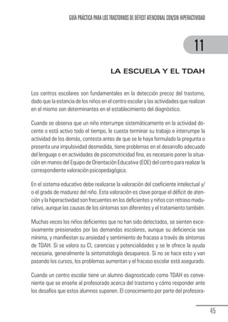 GUÍA PRÁCTICA PARA LOS TRASTORNOS DE DÉFICIT ATENCIONAL CON/SIN HIPERACTIVIDAD



                                                                                                     11
                                                     LA ESCUELA Y EL TDAH


            Los centros escolares son fundamentales en la detección precoz del trastorno,
            dado que la estancia de los niños en el centro escolar y las actividades que realizan
            en el mismo son determinantes en el establecimiento del diagnóstico.

            Cuando se observa que un niño interrumpe sistemáticamente en la actividad do-
            cente o está activo todo el tiempo, le cuesta terminar su trabajo e interrumpe la
            actividad de los demás, contesta antes de que se le haya formulado la pregunta o
            presenta una impulsividad desmedida, tiene problemas en el desarrollo adecuado
            del lenguaje o en actividades de psicomotricidad fina, es necesario poner la situa-
            ción en manos del Equipo de Orientación Educativa (EOE) del centro para realizar la
            correspondiente valoración psicopedagógica.

            En el sistema educativo debe realizarse la valoración del coeficiente intelectual y/
            o el grado de madurez del niño. Esta valoración es clave porque el déficit de aten-
            ción y la hiperactividad son frecuentes en los deficientes y niños con retraso madu-
            rativo, aunque las causas de los síntomas son diferentes y el tratamiento también.

            Muchas veces los niños deficientes que no han sido detectados, se sienten exce-
            sivamente presionados por las demandas escolares, aunque su deficiencia sea
            mínima, y manifiestan su ansiedad y sentimiento de fracaso a través de síntomas
            de TDAH. Si se valora su CI, carencias y potencialidades y se le ofrece la ayuda
            necesaria, generalmente la sintomatología desaparece. Si no se hace esto y van
            pasando los cursos, los problemas aumentan y el fracaso escolar está asegurado.

            Cuando un centro escolar tiene un alumno diagnosticado como TDAH es conve-
            niente que se enseñe al profesorado acerca del trastorno y cómo responder ante
            los desafíos que estos alumnos suponen. El conocimiento por parte del profesora-


                                                                                                               45
Guia_TDAH_Oct'06.pmd              45                                         17/10/2006, 15:04
 