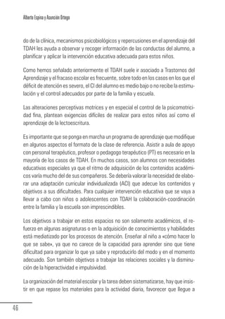 Alberto Espina y Asunción Ortego


        do de la clínica, mecanismos psicobiológicos y repercusiones en el aprendizaje del
        TDAH les ayuda a observar y recoger información de las conductas del alumno, a
        planificar y aplicar la intervención educativa adecuada para estos niños.

        Como hemos señalado anteriormente el TDAH suele ir asociado a Trastornos del
        Aprendizaje y el fracaso escolar es frecuente, sobre todo en los casos en los que el
        déficit de atención es severo, el CI del alumno es medio bajo o no recibe la estimu-
        lación y el control adecuados por parte de la familia y escuela.

        Las alteraciones perceptivas motrices y en especial el control de la psicomotrici-
        dad fina, plantean exigencias difíciles de realizar para estos niños así como el
        aprendizaje de la lectoescritura.

        Es importante que se ponga en marcha un programa de aprendizaje que modifique
        en algunos aspectos el formato de la clase de referencia. Asistir a aula de apoyo
        con personal terapéutico, profesor o pedagogo terapéutico (PT) es necesario en la
        mayoría de los casos de TDAH. En muchos casos, son alumnos con necesidades
        educativas especiales ya que el ritmo de adquisición de los contenidos académi-
        cos varía mucho del de sus compañeros. Se debería valorar la necesidad de elabo-
        rar una adaptación curricular individualizada (ACI) que adecue los contenidos y
        objetivos a sus dificultades. Para cualquier intervención educativa que se vaya a
        llevar a cabo con niños o adolescentes con TDAH la colaboración-coordinación
        entre la familia y la escuela son imprescindibles.

        Los objetivos a trabajar en estos espacios no son solamente académicos, el re-
        fuerzo en algunas asignaturas o en la adquisición de conocimientos y habilidades
        está mediatizado por los procesos de atención. Enseñar al niño a «cómo hacer lo
        que se sabe», ya que no carece de la capacidad para aprender sino que tiene
        dificultad para organizar lo que ya sabe y reproducirlo del modo y en el momento
        adecuado. Son también objetivos a trabajar las relaciones sociales y la disminu-
        ción de la hiperactividad e impulsividad.

        La organización del material escolar y la tarea deben sistematizarse, hay que insis-
        tir en que repase los materiales para la actividad diaria, favorecer que llegue a


  46
Guia_TDAH_Oct'06.pmd                       46                         17/10/2006, 15:04
 