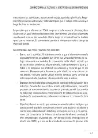 GUÍA PRÁCTICA PARA LOS TRASTORNOS DE DÉFICIT ATENCIONAL CON/SIN HIPERACTIVIDAD


            mecanizar estas actividades, estructurar el trabajo, ayudarle a planificarlo. Prepa-
            rar material que sea «atractivo» y estimulante para que el trabajo en la escuela y el
            hogar faciliten su motivación.

            La posición que el alumno con TDAH tenga en el aula no puede olvidarse, debe
            situarse en un lugar en el que los distractores sean mínimos y en el que el contacto
            visual con el profesor sea inmediato. Desde luego no ponerlo al final de la clase
            «para que no moleste». Es conveniente permitir al niño que cada cierto tiempo se
            mueva de la silla.

            Las estrategias que mejor resultado han dado son:
                 -     Estructurar la actividad. El objetivo es ayudar a que el alumno desempeñe
                       adecuadamente las actividades que tienen que ver con la memoria de tra-
                       bajo y sistematice actividades. Es conveniente hablar al niño sobre lo que
                       se va a trabajar y qué se va a lograr con ello, cuánto tiempo va a durar y si
                       habrá o no descanso, qué material va a utilizarse y retirar el que no sea
                       necesario. Hay que explicar las normas y dar al niño las instrucciones cla-
                       ras, breves, y si fuera posible utilizar material llamativo como carteles de
                       colores que el niño pueda ver y le recuerden la tarea a realizar.
                 -     Expresar de modo claro las consecuencias positivas de la realización de la
                       actividad. Para ello hay que motivar al niño sistemáticamente, ya que los
                       procesos de atención sostenida suponen un gran reto para él. Los premios
                       no deben ser necesariamente materiales sino de fortalecimiento de la au-
                       tovaloración y autoconfianza y deben ser inmediatos a la consecución de la
                       tarea.
                 -     El profesor llevará a cabo lo que se conoce como atención estratégica, que
                       consiste en el uso de la atención del profesor para ayudar al estudiante a
                       mantenerse en la realización de la tarea o redirigirse a ésta si la ha abando-
                       nado. Los comentarios de ánimo u otras formas de refuerzo (sonrisas, fi-
                       chas canjeables por privilegios, etc.) han demostrado su efecto positivo en
                       el niño con TDAH, y el uso de la retirada de esta atención positiva ante



                                                                                                                   47
Guia_TDAH_Oct'06.pmd                  47                                         17/10/2006, 15:04
 