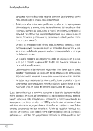 Alberto Espina y Asunción Ortego


                  conductas inadecuadas puede hacerlas disminuir. Esta ignorancia activa
                  hacia el niño exige la retirada total de la atención.
             -    Anticiparse a las «situaciones problema», aquellas en las que aparecen
                  dificultades para el alumno, tanto de atención como de impulsividad-hipe-
                  ractividad, (cambios de clase, salida al recreo) en definitiva, cambios en la
                  actividad. Para ello hay que establecer las normas a tener en cuenta, que el
                  alumno demuestre que las conoce y establecer el estímulo positivo poste-
                  rior a la buena ejecución.
             -    En todos los procesos que se lleven a cabo, las normas, consignas, conse-
                  cuencias positivas y negativas deben ser conocidas de antemano y con-
                  sensuadas con la familia, ya que en muchas ocasiones será ella la encarga-
                  da de llevarlas a cabo.
             -    Un requisito necesario para poder llevar a cabo las actividades en la escue-
                  la es que el docente tenga un estilo flexible, sea dinámico y conozca las
                  características del trastorno.
             -    Las correcciones a los errores que haya podido tener tienen que ser claras,
                  directas y respetuosas. La superación de las dificultades se consigue con
                  seguridad, no con ataques a la autoestima, ni con ridiculizaciones públicas.
             -    No deben hacerse comentarios sobre sus dificultades en público, ni de sus
                  tratamientos psicoterapéuticos ni farmacológicos, pueden llevar a estig-
                  matización y van en contra del derecho de privacidad del individuo.

        Queda de manifiesto que el objetivo a alcanzar es el desarrollo de programas fácil-
        mente aplicables en el aula. Es preferible que los objetivos académicos y de socia-
        lización se lleven a cabo paralelamente. Conocemos la menor sensibilidad a las
        recompensas que tienen los niños con TDAH y su tendencia a fracasar en el man-
        tenimiento de la atención, especialmente si los refuerzos positivos no son suficien-
        temente consistentes o no son inmediatos. Por ello se necesitan refuerzos más
        potentes y frecuentes, sobre todo en forma de privilegios especiales o actividades
        gratificantes. El abordaje con «programas de economía de fichas» puede ser muy



  48
Guia_TDAH_Oct'06.pmd                       48                            17/10/2006, 15:04
 