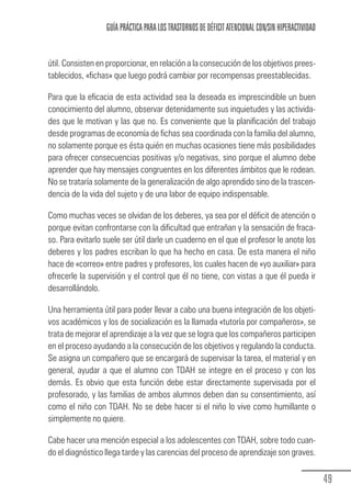 GUÍA PRÁCTICA PARA LOS TRASTORNOS DE DÉFICIT ATENCIONAL CON/SIN HIPERACTIVIDAD


            útil. Consisten en proporcionar, en relación a la consecución de los objetivos prees-
            tablecidos, «fichas» que luego podrá cambiar por recompensas preestablecidas.

            Para que la eficacia de esta actividad sea la deseada es imprescindible un buen
            conocimiento del alumno, observar detenidamente sus inquietudes y las activida-
            des que le motivan y las que no. Es conveniente que la planificación del trabajo
            desde programas de economía de fichas sea coordinada con la familia del alumno,
            no solamente porque es ésta quién en muchas ocasiones tiene más posibilidades
            para ofrecer consecuencias positivas y/o negativas, sino porque el alumno debe
            aprender que hay mensajes congruentes en los diferentes ámbitos que le rodean.
            No se trataría solamente de la generalización de algo aprendido sino de la trascen-
            dencia de la vida del sujeto y de una labor de equipo indispensable.

            Como muchas veces se olvidan de los deberes, ya sea por el déficit de atención o
            porque evitan confrontarse con la dificultad que entrañan y la sensación de fraca-
            so. Para evitarlo suele ser útil darle un cuaderno en el que el profesor le anote los
            deberes y los padres escriban lo que ha hecho en casa. De esta manera el niño
            hace de «correo» entre padres y profesores, los cuales hacen de «yo auxiliar» para
            ofrecerle la supervisión y el control que él no tiene, con vistas a que él pueda ir
            desarrollándolo.

            Una herramienta útil para poder llevar a cabo una buena integración de los objeti-
            vos académicos y los de socialización es la llamada «tutoría por compañeros», se
            trata de mejorar el aprendizaje a la vez que se logra que los compañeros participen
            en el proceso ayudando a la consecución de los objetivos y regulando la conducta.
            Se asigna un compañero que se encargará de supervisar la tarea, el material y en
            general, ayudar a que el alumno con TDAH se integre en el proceso y con los
            demás. Es obvio que esta función debe estar directamente supervisada por el
            profesorado, y las familias de ambos alumnos deben dan su consentimiento, así
            como el niño con TDAH. No se debe hacer si el niño lo vive como humillante o
            simplemente no quiere.

            Cabe hacer una mención especial a los adolescentes con TDAH, sobre todo cuan-
            do el diagnóstico llega tarde y las carencias del proceso de aprendizaje son graves.


                                                                                                               49
Guia_TDAH_Oct'06.pmd              49                                         17/10/2006, 15:04
 