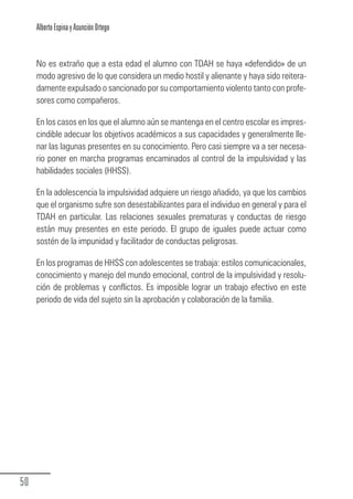 Alberto Espina y Asunción Ortego


        No es extraño que a esta edad el alumno con TDAH se haya «defendido» de un
        modo agresivo de lo que considera un medio hostil y alienante y haya sido reitera-
        damente expulsado o sancionado por su comportamiento violento tanto con profe-
        sores como compañeros.

        En los casos en los que el alumno aún se mantenga en el centro escolar es impres-
        cindible adecuar los objetivos académicos a sus capacidades y generalmente lle-
        nar las lagunas presentes en su conocimiento. Pero casi siempre va a ser necesa-
        rio poner en marcha programas encaminados al control de la impulsividad y las
        habilidades sociales (HHSS).

        En la adolescencia la impulsividad adquiere un riesgo añadido, ya que los cambios
        que el organismo sufre son desestabilizantes para el individuo en general y para el
        TDAH en particular. Las relaciones sexuales prematuras y conductas de riesgo
        están muy presentes en este periodo. El grupo de iguales puede actuar como
        sostén de la impunidad y facilitador de conductas peligrosas.

        En los programas de HHSS con adolescentes se trabaja: estilos comunicacionales,
        conocimiento y manejo del mundo emocional, control de la impulsividad y resolu-
        ción de problemas y conflictos. Es imposible lograr un trabajo efectivo en este
        periodo de vida del sujeto sin la aprobación y colaboración de la familia.




  50
Guia_TDAH_Oct'06.pmd                       50                        17/10/2006, 15:04
 