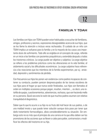 GUÍA PRÁCTICA PARA LOS TRASTORNOS DE DÉFICIT ATENCIONAL CON/SIN HIPERACTIVIDAD



                                                                                                     12
                                                                     FAMILIA Y TDAH


            Las familias con hijos con TDAH pueden estar habituadas a escuchar de familiares,
            amigos, profesores y vecinos, expresiones desagradables acerca de sus hijos, que
            se les llame la atención e incluso verse rechazados. El cuidado de un niño con
            TDAH implica un esfuerzo para la familia y en la mayoría de los casos una impor-
            tante dosis de sufrimiento. Todo ello se engloba en el concepto de carga, referida
            en un inicio a las familias con pacientes psiquiátricos y extendida después a todos
            los trastornos crónicos. La carga puede ser objetiva y subjetiva. La carga objetiva
            se refiere a los problemas prácticos como las alteraciones en la vida familiar, el
            aislamiento social y las dificultades económicas. La carga subjetiva hace referen-
            cia a las reacciones que los miembros de la familia experimentan, por ej.: ansie-
            dad, depresión y sentimientos de pérdida.

            Con frecuencia sus hijos les ponen «en evidencia» como padres incapaces de con-
            tener su conducta, pueden parecer despreocupados de las tareas escolares de
            sus hijos para el hogar ya que nunca están finalizadas, sus hijos son llamados al
            orden en múltiples ocasiones porque pegan, insultan, mienten..., es decir, una re-
            tahíla de quejas, cuestionamientos, advertencias, rechazos, que van haciendo mella
            en su persona. Quizá sea esta la razón de que muchos padres asuman con relativa
            tranquilidad el diagnóstico.

            Saber que lo que le ocurre a su hijo no es fruto del mal hacer de sus padres, o de
            una maldad innata y que puede tener solución aunque ésta pase por tener que
            darle tratamiento farmacológico, alivia considerablemente su situación. Sin em-
            bargo esto no es más que el principio de una carrera en la que ellos deben ser los
            promotores de las acciones que se lleven a cabo para paliar, contrarrestar y modi-
            ficar los efectos del trastorno en su hijo.



                                                                                                               51
Guia_TDAH_Oct'06.pmd              51                                         17/10/2006, 15:04
 