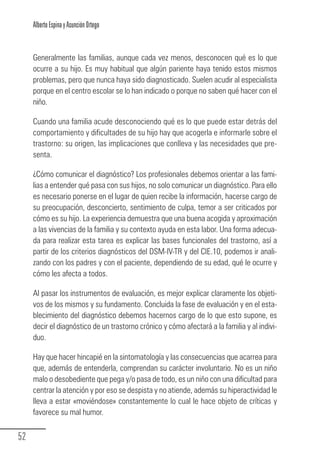 Alberto Espina y Asunción Ortego


        Generalmente las familias, aunque cada vez menos, desconocen qué es lo que
        ocurre a su hijo. Es muy habitual que algún pariente haya tenido estos mismos
        problemas, pero que nunca haya sido diagnosticado. Suelen acudir al especialista
        porque en el centro escolar se lo han indicado o porque no saben qué hacer con el
        niño.

        Cuando una familia acude desconociendo qué es lo que puede estar detrás del
        comportamiento y dificultades de su hijo hay que acogerla e informarle sobre el
        trastorno: su origen, las implicaciones que conlleva y las necesidades que pre-
        senta.

        ¿Cómo comunicar el diagnóstico? Los profesionales debemos orientar a las fami-
        lias a entender qué pasa con sus hijos, no solo comunicar un diagnóstico. Para ello
        es necesario ponerse en el lugar de quien recibe la información, hacerse cargo de
        su preocupación, desconcierto, sentimiento de culpa, temor a ser criticados por
        cómo es su hijo. La experiencia demuestra que una buena acogida y aproximación
        a las vivencias de la familia y su contexto ayuda en esta labor. Una forma adecua-
        da para realizar esta tarea es explicar las bases funcionales del trastorno, así a
        partir de los criterios diagnósticos del DSM-IV-TR y del CIE.10, podemos ir anali-
        zando con los padres y con el paciente, dependiendo de su edad, qué le ocurre y
        cómo les afecta a todos.

        Al pasar los instrumentos de evaluación, es mejor explicar claramente los objeti-
        vos de los mismos y su fundamento. Concluida la fase de evaluación y en el esta-
        blecimiento del diagnóstico debemos hacernos cargo de lo que esto supone, es
        decir el diagnóstico de un trastorno crónico y cómo afectará a la familia y al indivi-
        duo.

        Hay que hacer hincapié en la sintomatología y las consecuencias que acarrea para
        que, además de entenderla, comprendan su carácter involuntario. No es un niño
        malo o desobediente que pega y/o pasa de todo, es un niño con una dificultad para
        centrar la atención y por eso se despista y no atiende, además su hiperactividad le
        lleva a estar «moviéndose» constantemente lo cual le hace objeto de críticas y
        favorece su mal humor.


  52
Guia_TDAH_Oct'06.pmd                       52                          17/10/2006, 15:04
 