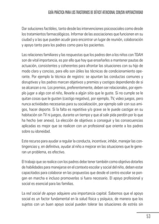 GUÍA PRÁCTICA PARA LOS TRASTORNOS DE DÉFICIT ATENCIONAL CON/SIN HIPERACTIVIDAD


            Dar soluciones factibles, tanto desde las intervenciones psicosociales como desde
            los tratamientos farmacológicos. Informar de las asociaciones que funcionen en su
            ciudad y a las que pueden acudir para encontrar un lugar de reunión, colaboración
            y apoyo tanto para los padres como para los pacientes.

            Las relaciones familiares y las respuestas que los padres den a los niños con TDAH
            son de vital importancia, es por ello que hay que enseñarles a mantener pautas de
            actuación, consistentes y coherentes para afrontar las situaciones con su hijo de
            modo claro y conciso, para ello son útiles las técnicas de condicionamiento ope-
            rante. Por ejemplo la técnica de registro: se apuntan las conductas comunes y
            disruptivas y los padres marcan objetivos y premios y castigos dependiendo de si
            se alcanzan o no. Los premios, preferentemente, deben ser relacionales, por ejem-
            plo jugar a algo con el niño, llevarle a algún sitio que le guste. Si no cumple se le
            quitan cosas que le gusten (castigo negativo), por ejemplo, TV, video juegos, pero
            nunca actividades necesarias para su socialización, por ejemplo salir con sus ami-
            gos, hacer deporte. Si la falta es repetitiva y/o grave se le puede castigar en su
            habitación sin TV ni juegos, durante un tiempo y que al salir pida perdón por lo que
            ha hecho (ver anexo). La elección de objetivos a conseguir y las consecuencias
            aplicadas es mejor que se realicen con un profesional que oriente a los padres
            sobre su idoneidad.

            Este recurso para ayudar a regular la conducta, incentivar, inhibir, manejar las con-
            tingencias y, en definitiva, ayudar al niño a mejorar en las situaciones que le gene-
            ran un problema, es efectivo.

            El trabajo que se realice con los padres debe tener también como objetivo dotarles
            de habilidades para manejarse en el contexto escolar y social del niño, deben estar
            capacitados para colaborar en las propuestas que desde el centro escolar se pon-
            gan en marcha e incluso promoverlas si fuera necesario. El apoyo profesional y
            social es esencial para las familias.

            La red social de apoyo adquiere una importancia capital. Sabemos que el apoyo
            social es un factor fundamental en la salud física y psíquica, de manera que los
            sujetos con un buen apoyo social pueden tolerar las situaciones de estrés sin


                                                                                                               53
Guia_TDAH_Oct'06.pmd              53                                         17/10/2006, 15:04
 