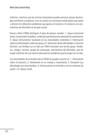 Alberto Espina y Asunción Ortego


        enfermar, mientras que las mismas situaciones pueden provocar graves desarre-
        glos somáticos y psíquicos, si no se cuenta con una buena red de apoyo que ayude
        a afrontar los diferentes problemas que genera el trastorno. El contacto con aso-
        ciaciones de afectados es de gran ayuda.

        House y Kahn (1985) distinguen 4 tipos de apoyos sociales: 1. Apoyo emocional
        (amor, comprensión empática, confianza) que favorezca la expresión de sentimientos
        2. Apoyo instrumental, focalizado en las necesidades materiales 3. Información
        sobre la enfermedad y redes de apoyo y 4. Valoración de las dificultades y cómo las
        afrontan. Las familias con un hijo con TDAH necesitan una red de apoyo: familia-
        res, amigos, vecinos, grupos de autoayuda, asociaciones de afectados, que les
        ayude a afrontar de una manera adecuada los problemas que le surgen con su hijo.

        Las necesidades de la familia ante el TDAH se pueden resumir en: 1. Información
        sobre el trastorno, 2. Orientación en su manejo y tratamiento, 3. Compartir sus
        dificultades con otras familias, 4. Comunicación en la familia y con los sistemas de
        ayuda, y 5. Apoyo social.




  54
Guia_TDAH_Oct'06.pmd                       54                         17/10/2006, 15:04
 
